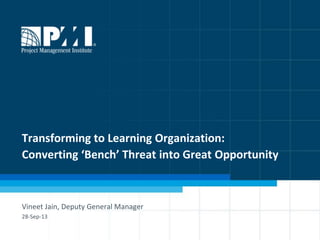 1
Transforming to Learning Organization:
Converting ‘Bench’ Threat into Great Opportunity
Vineet Jain, Deputy General Manager
28-Sep-13
 
