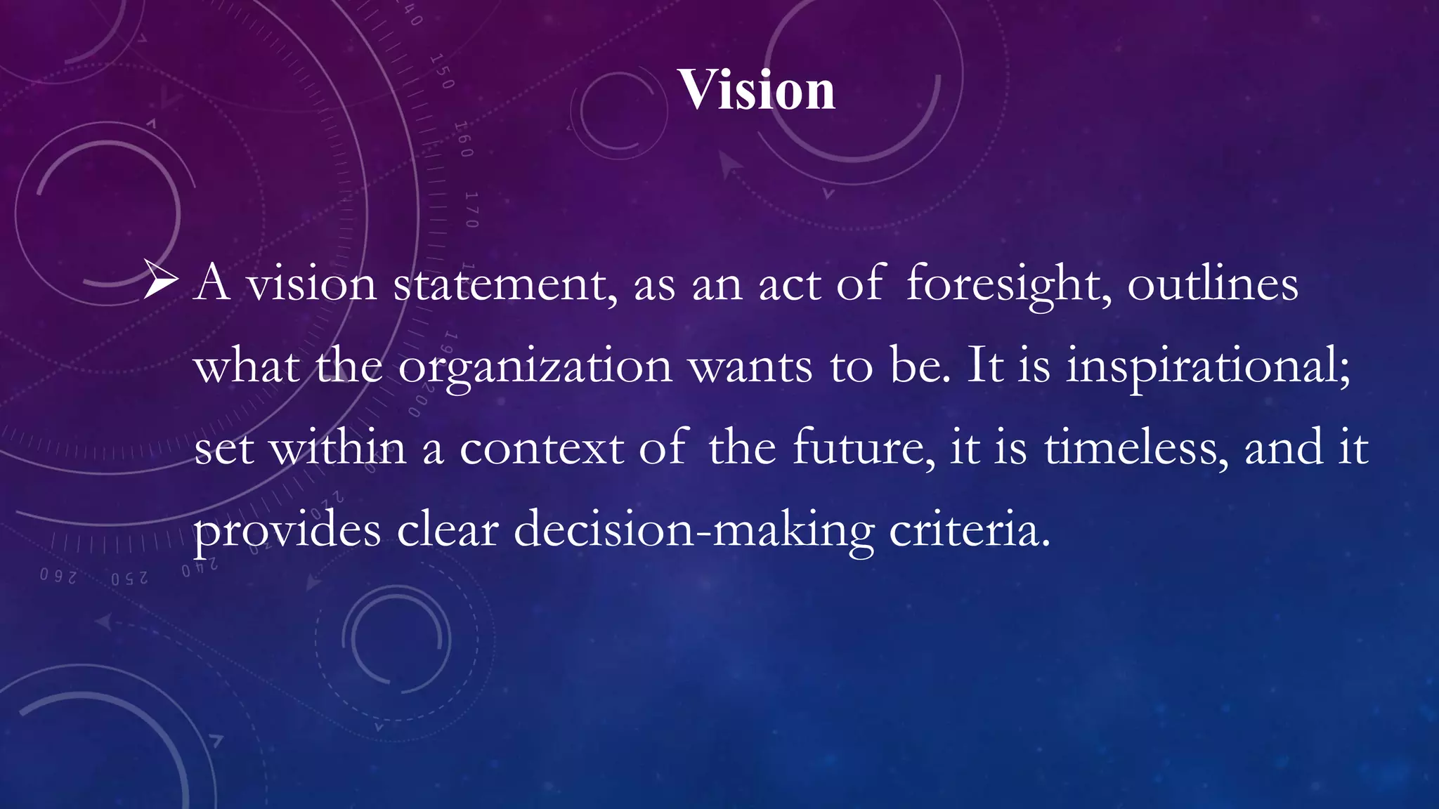 Vision
 A vision statement, as an act of foresight, outlines
what the organization wants to be. It is inspirational;
set within a context of the future, it is timeless, and it
provides clear decision-making criteria.
 