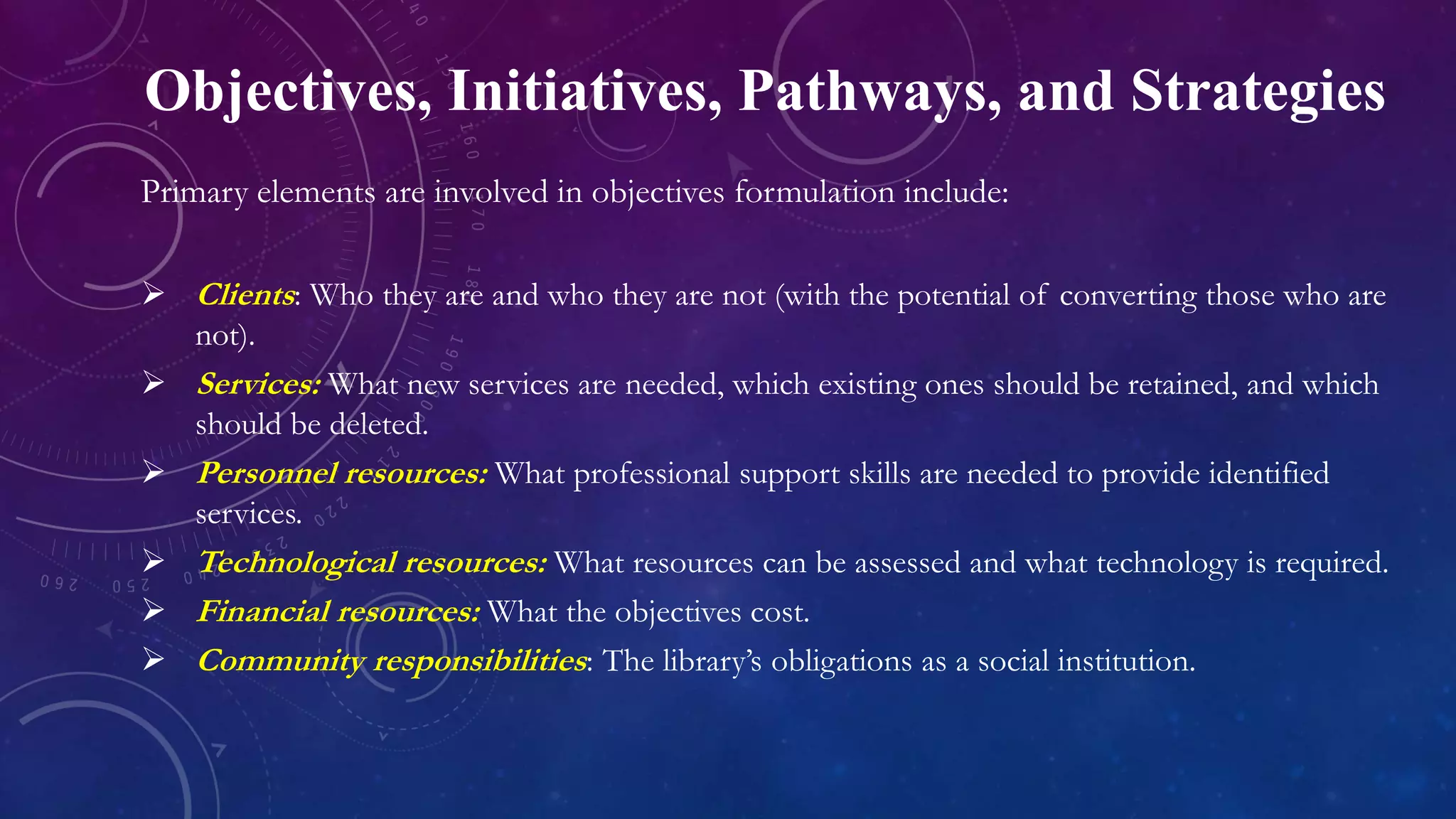 Objectives, Initiatives, Pathways, and Strategies
Primary elements are involved in objectives formulation include:
 Clients: Who they are and who they are not (with the potential of converting those who are
not).
 Services: What new services are needed, which existing ones should be retained, and which
should be deleted.
 Personnel resources: What professional support skills are needed to provide identified
services.
 Technological resources: What resources can be assessed and what technology is required.
 Financial resources: What the objectives cost.
 Community responsibilities: The library’s obligations as a social institution.
 