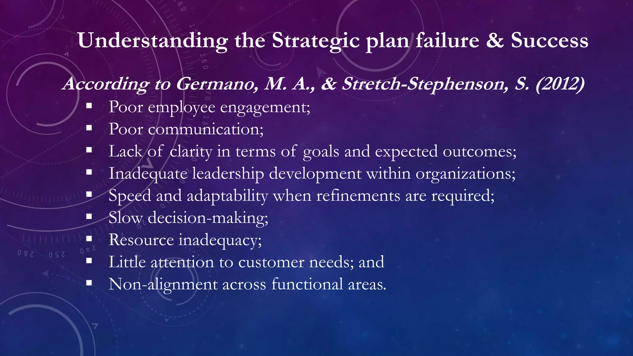 Understanding the Strategic plan failure & Success
According to Germano, M. A., & Stretch-Stephenson, S. (2012)
 Poor employee engagement;
 Poor communication;
 Lack of clarity in terms of goals and expected outcomes;
 Inadequate leadership development within organizations;
 Speed and adaptability when refinements are required;
 Slow decision-making;
 Resource inadequacy;
 Little attention to customer needs; and
 Non-alignment across functional areas.
 
