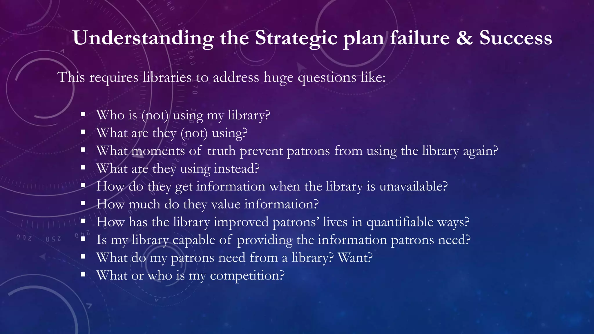 Understanding the Strategic plan failure & Success
This requires libraries to address huge questions like:
 Who is (not) using my library?
 What are they (not) using?
 What moments of truth prevent patrons from using the library again?
 What are they using instead?
 How do they get information when the library is unavailable?
 How much do they value information?
 How has the library improved patrons’ lives in quantifiable ways?
 Is my library capable of providing the information patrons need?
 What do my patrons need from a library? Want?
 What or who is my competition?
 