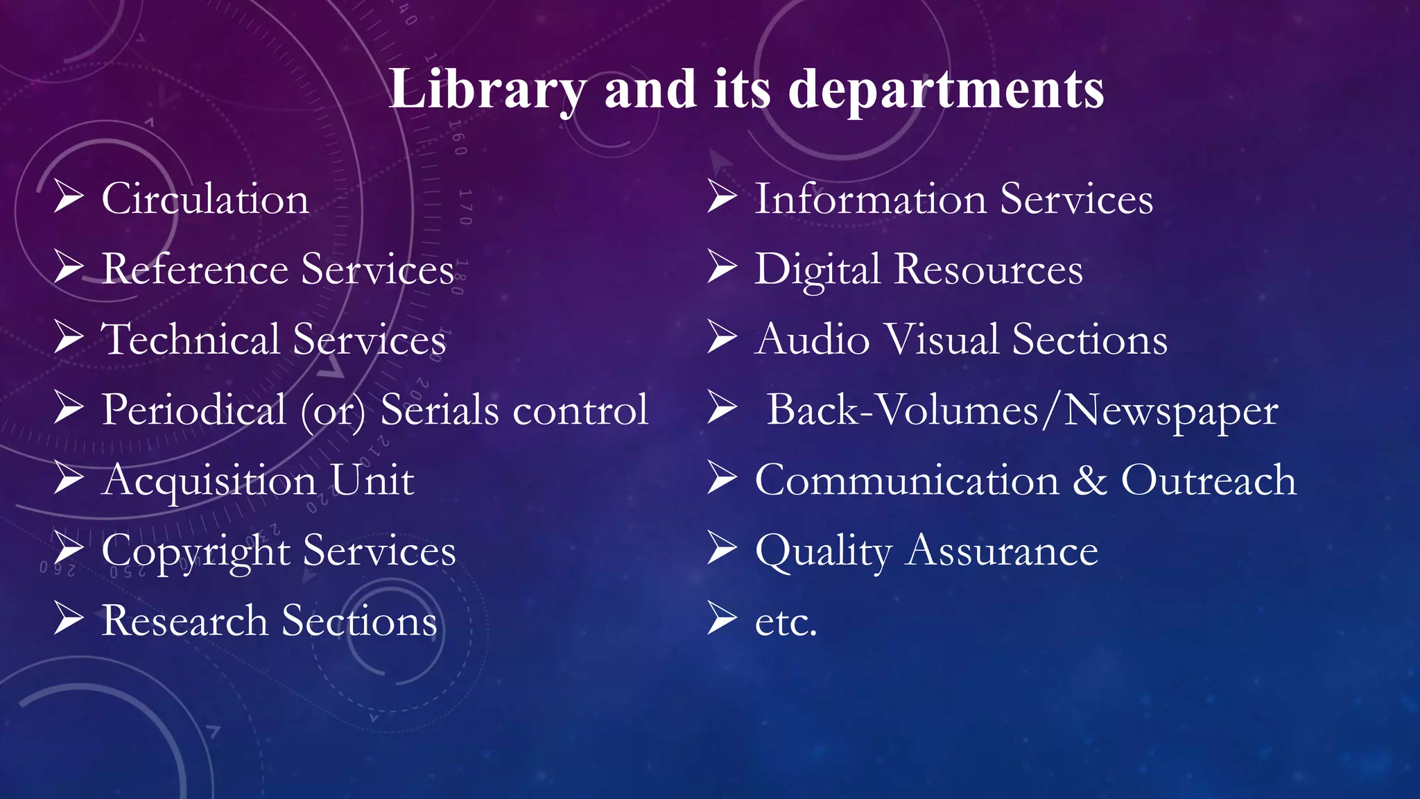 Library and its departments
 Circulation
 Reference Services
 Technical Services
 Periodical (or) Serials control
 Acquisition Unit
 Copyright Services
 Research Sections
 Information Services
 Digital Resources
 Audio Visual Sections
 Back-Volumes/Newspaper
 Communication & Outreach
 Quality Assurance
 etc.
 