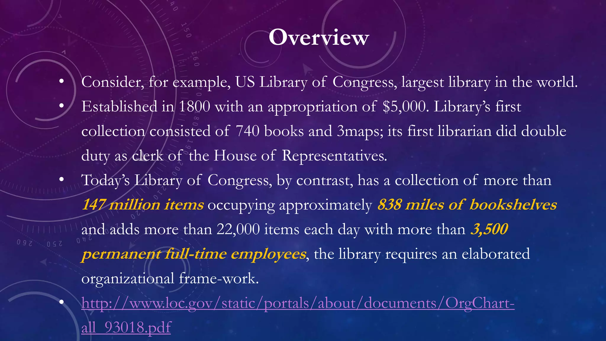 Overview
• Consider, for example, US Library of Congress, largest library in the world.
• Established in 1800 with an appropriation of $5,000. Library’s first
collection consisted of 740 books and 3maps; its first librarian did double
duty as clerk of the House of Representatives.
• Today’s Library of Congress, by contrast, has a collection of more than
147 million items occupying approximately 838 miles of bookshelves
and adds more than 22,000 items each day with more than 3,500
permanent full-time employees, the library requires an elaborated
organizational frame-work.
• http://www.loc.gov/static/portals/about/documents/OrgChart-
all_93018.pdf
 