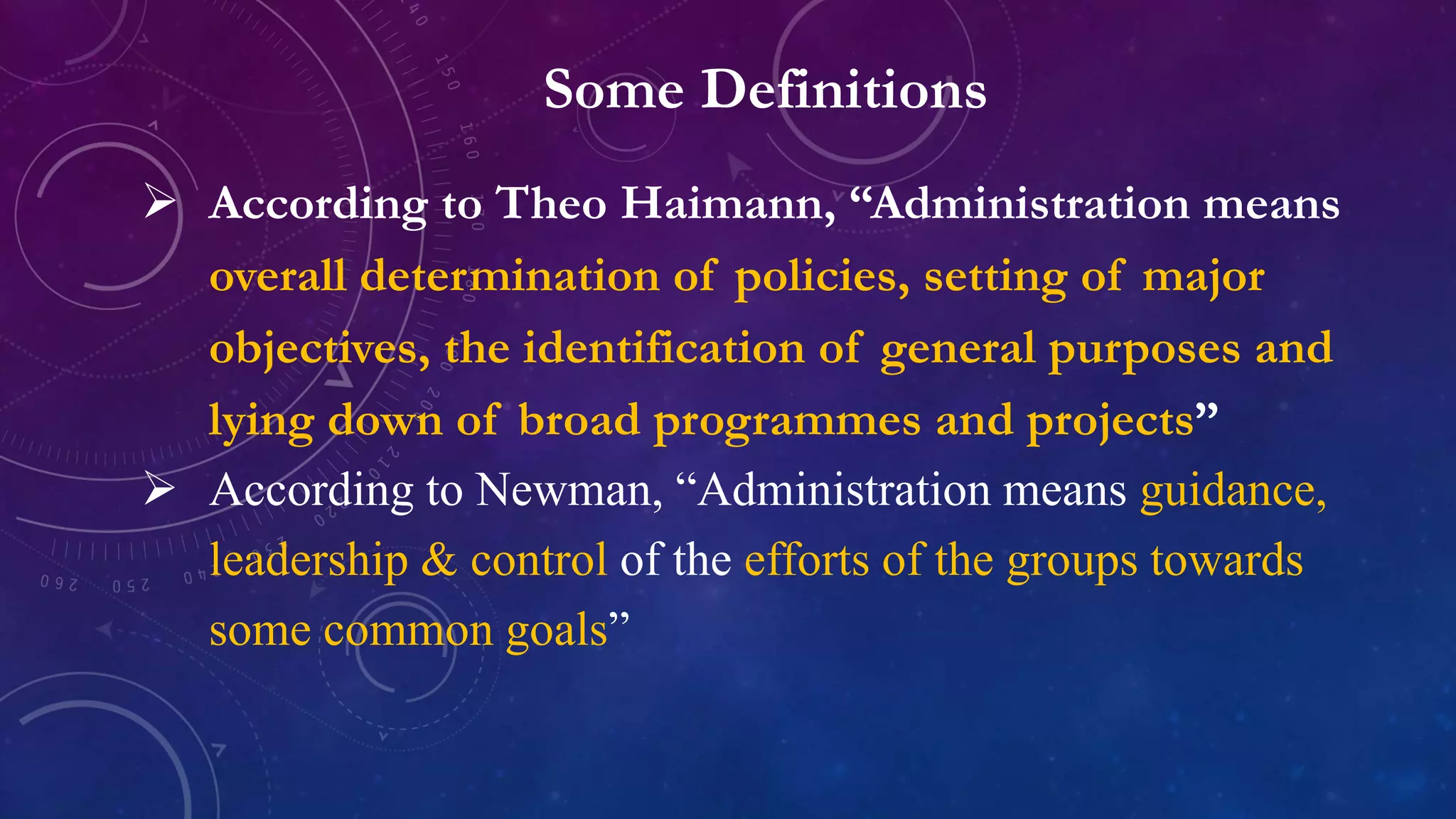 Some Definitions
 According to Theo Haimann, “Administration means
overall determination of policies, setting of major
objectives, the identification of general purposes and
lying down of broad programmes and projects”
 According to Newman, “Administration means guidance,
leadership & control of the efforts of the groups towards
some common goals”
 
