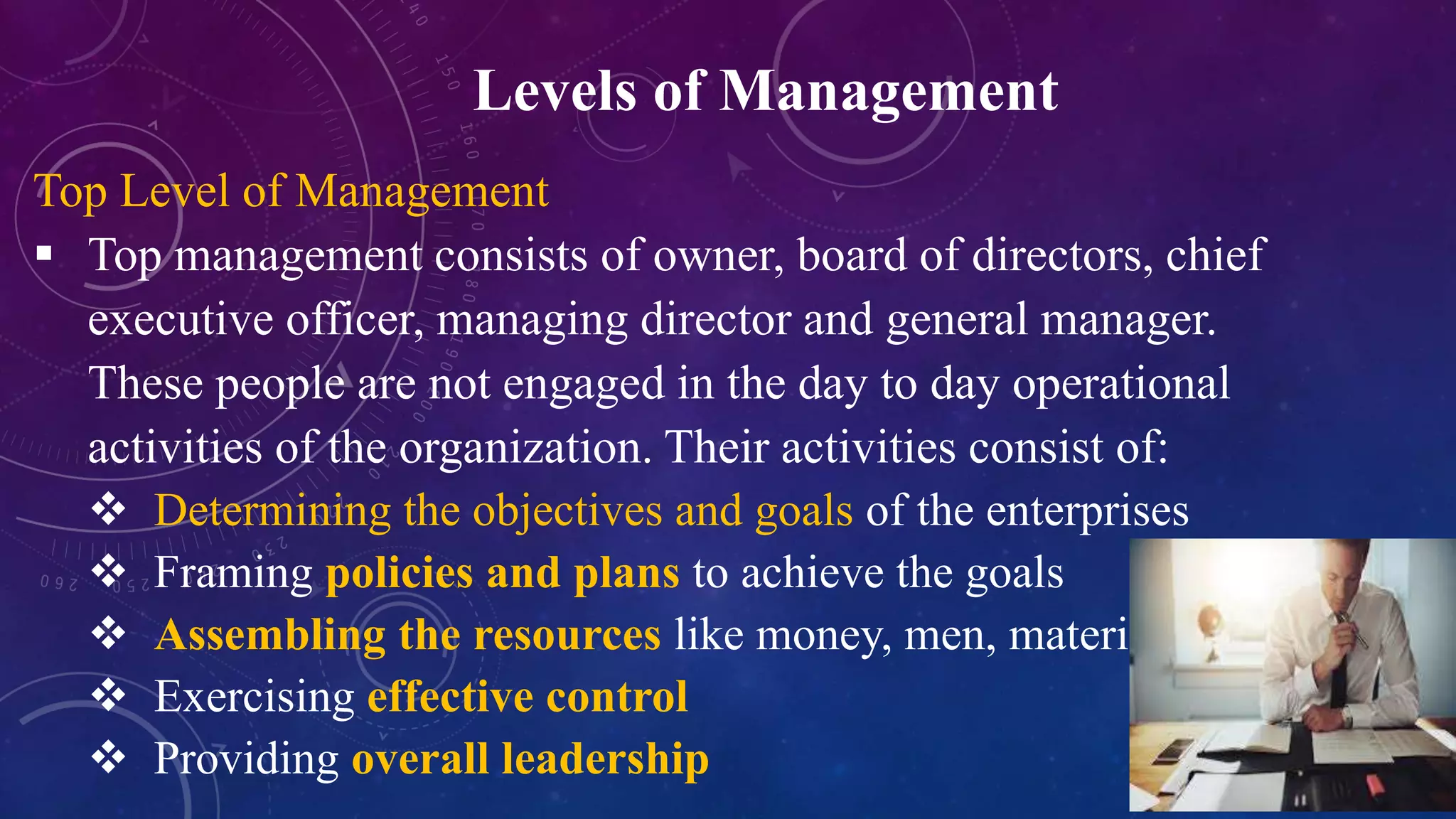 Levels of Management
Top Level of Management
 Top management consists of owner, board of directors, chief
executive officer, managing director and general manager.
These people are not engaged in the day to day operational
activities of the organization. Their activities consist of:
 Determining the objectives and goals of the enterprises
 Framing policies and plans to achieve the goals
 Assembling the resources like money, men, material
 Exercising effective control
 Providing overall leadership
 