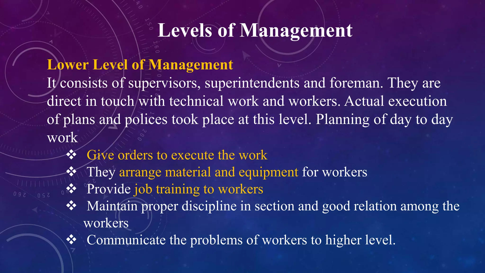Levels of Management
Lower Level of Management
It consists of supervisors, superintendents and foreman. They are
direct in touch with technical work and workers. Actual execution
of plans and polices took place at this level. Planning of day to day
work
 Give orders to execute the work
 They arrange material and equipment for workers
 Provide job training to workers
 Maintain proper discipline in section and good relation among the
workers
 Communicate the problems of workers to higher level.
 