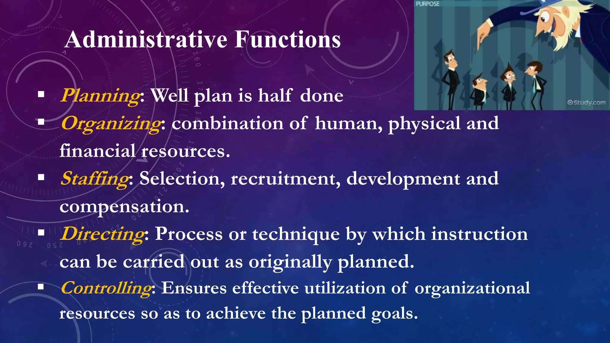 Administrative Functions
 Planning: Well plan is half done
 Organizing: combination of human, physical and
financial resources.
 Staffing: Selection, recruitment, development and
compensation.
 Directing: Process or technique by which instruction
can be carried out as originally planned.
 Controlling: Ensures effective utilization of organizational
resources so as to achieve the planned goals.
 