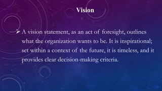 Vision
 A vision statement, as an act of foresight, outlines
what the organization wants to be. It is inspirational;
set within a context of the future, it is timeless, and it
provides clear decision-making criteria.
 