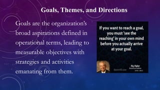 Goals, Themes, and Directions
Goals are the organization’s
broad aspirations defined in
operational terms, leading to
measurable objectives with
strategies and activities
emanating from them.
 