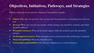 Objectives, Initiatives, Pathways, and Strategies
Primary elements are involved in objectives formulation include:
 Clients: Who they are and who they are not (with the potential of converting those who are
not).
 Services: What new services are needed, which existing ones should be retained, and which
should be deleted.
 Personnel resources: What professional support skills are needed to provide identified
services.
 Technological resources: What resources can be assessed and what technology is required.
 Financial resources: What the objectives cost.
 Community responsibilities: The library’s obligations as a social institution.
 
