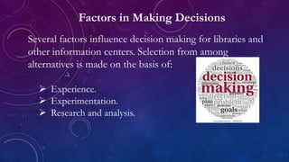 Factors in Making Decisions
Several factors influence decision making for libraries and
other information centers. Selection from among
alternatives is made on the basis of:
 Experience.
 Experimentation.
 Research and analysis.
 