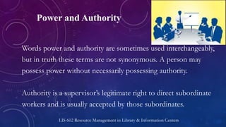Power and Authority
Words power and authority are sometimes used interchangeably,
but in truth these terms are not synonymous. A person may
possess power without necessarily possessing authority.
Authority is a supervisor’s legitimate right to direct subordinate
workers and is usually accepted by those subordinates.
LIS 602 Resource Management in Library & Information Centers
 