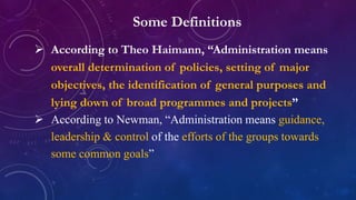 Some Definitions
 According to Theo Haimann, “Administration means
overall determination of policies, setting of major
objectives, the identification of general purposes and
lying down of broad programmes and projects”
 According to Newman, “Administration means guidance,
leadership & control of the efforts of the groups towards
some common goals”
 