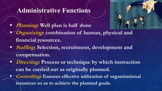 Administrative Functions
 Planning: Well plan is half done
 Organizing: combination of human, physical and
financial resources.
 Staffing: Selection, recruitment, development and
compensation.
 Directing: Process or technique by which instruction
can be carried out as originally planned.
 Controlling: Ensures effective utilization of organizational
resources so as to achieve the planned goals.
 