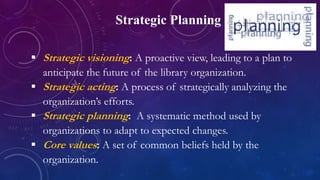 Strategic Planning
 Strategic visioning: A proactive view, leading to a plan to
anticipate the future of the library organization.
 Strategic acting: A process of strategically analyzing the
organization’s efforts.
 Strategic planning: A systematic method used by
organizations to adapt to expected changes.
 Core values: A set of common beliefs held by the
organization.
 