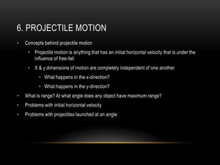 6. PROJECTILE MOTION
•   Concepts behind projectile motion
     • Projectile motion is anything that has an initial horizontal velocity that is under the
       influence of free-fall
     • X & y dimensions of motion are completely independent of one another
           • What happens in the x-direction?
           • What happens in the y-direction?
•   What is range? At what angle does any object have maximum range?
•   Problems with initial horizontal velocity
•   Problems with projectiles launched at an angle.
 