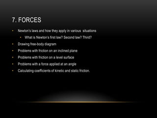 7. FORCES
•   Newton’s laws and how they apply in various situations
     • What is Newton’s first law? Second law? Third?
•   Drawing free-body diagram
•   Problems with friction on an inclined plane
•   Problems with friction on a level surface
•   Problems with a force applied at an angle
•   Calculating coefficients of kinetic and static friction.
 