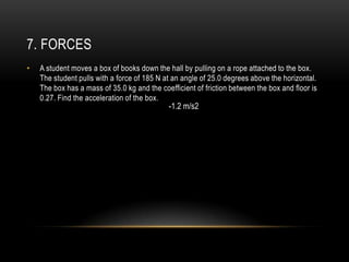 7. FORCES
•   A student moves a box of books down the hall by pulling on a rope attached to the box.
    The student pulls with a force of 185 N at an angle of 25.0 degrees above the horizontal.
    The box has a mass of 35.0 kg and the coefficient of friction between the box and floor is
    0.27. Find the acceleration of the box.
                                             -1.2 m/s2
 