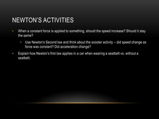 NEWTON’S ACTIVITIES
•   When a constant force is applied to something, should the speed increase? Should it stay
    the same?
     • Use Newton’s Second law and think about the scooter activity – did speed change as
       force was constant? Did acceleration change?
•   Explain how Newton’s first law applies in a car when wearing a seatbelt vs. without a
    seatbelt.
 