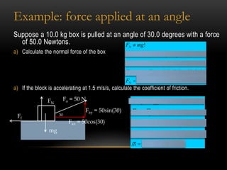 Example: force applied at an angle
Suppose a 10.0 kg box is pulled at an angle of 30.0 degrees with a force
  of 50.0 Newtons.                     F ¹ mg!         N
a) Calculate the normal force of the box             å FY = 0 ® FN + Fay - Fg = 0
                                                     FN + Fay = mg
                                                     FN = mg - Fay ® (10)(9.8) - 50sin30
                                                     FN = 73N
a) If the block is accelerating at 1.5 m/s/s, calculate the coefficient of friction.

                FN     Fa = 50 N                           å Fx = Fnet = ma
                                  Fay = 50sin(30)          Fax - Ff = ma
 Ff                  30
                          Fax = 50cos(30)                  50 cos30 - m FN = (10)(1.5)
                mg
                                                           43.3- m (73) = 15
                                                           m = 0.39
 