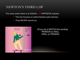 NEWTON’S THIRD LAW
“For every action there is an EQUAL and OPPOSITE reaction.
        • This law focuses on action/reaction pairs (forces)
        • They NEVER cancel out



                                   All you do is SWITCH the wording!
                                        •PERSON on WALL
                                        •WALL on PERSON
 