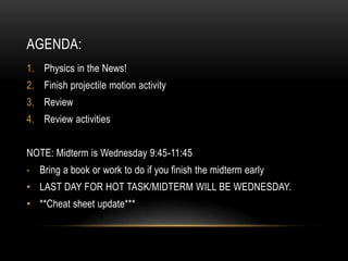 AGENDA:
1. Physics in the News!
2. Finish projectile motion activity
3. Review
4. Review activities


NOTE: Midterm is Wednesday 9:45-11:45
- Bring a book or work to do if you finish the midterm early
• LAST DAY FOR HOT TASK/MIDTERM WILL BE WEDNESDAY.
• **Cheat sheet update***
 