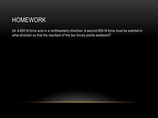 HOMEWORK
24. A 650 N force acts in a northwesterly direction. A second 650-N force must be exerted in
what direction so that the resultant of the two forces points westward?
 
