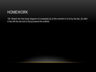 HOMEWORK
*26. Sketch the free-body diagram of a baseball (a) at the moment it is hit by the bat, (b) after
it has left the bat and is flying toward the outfield
 