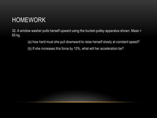 HOMEWORK
32. A window washer pulls herself upward using the bucket-pulley apparatus shown. Mass =
65 kg.
          (a) how hard must she pull downward to raise herself slowly at constant speed?
          (b) If she increases this force by 10%, what will her acceleration be?
 