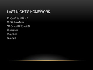 LAST NIGHT’S HOMEWORK
23. a) 40 N, b) 10 N, c) 0
38. 100 N, no force
*39. (a) μs=0.82 (b) μk=0.74
40. diagrams
41. μs=0.41
42. μs=2.3
 