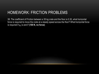 HOMEWORK: FRICTION PROBLEMS
38. The coefficient of Friction between a 35 kg crate and the floor is 0.30, what horizontal
force is required to move the crate at a steady speed across the floor? What horizontal force
is required if μk is zero? (100 N, no force)
 