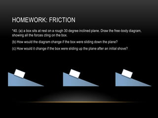 HOMEWORK: FRICTION
*40. (a) a box sits at rest on a rough 30 degree inclined plane. Draw the free-body diagram,
showing all the forces cting on the box.
(b) How would the diagram change if the box were sliding down the plane?
(c) How would it change if the box were sliding up the plane after an initial shove?
 