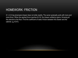 HOMEWORK: FRICTION
41. A 2.0-kg silverware drawer does not slide readily. The owner gradually pulls with more and
more force. When the applied force reaches 8.0 N, the drawer suddenly opens, throwing all
the utensils to the floor. Find the coefficient of static friction between the drawer and the
cabinet. (μs=0.41)
 