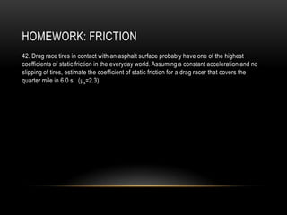HOMEWORK: FRICTION
42. Drag race tires in contact with an asphalt surface probably have one of the highest
coefficients of static friction in the everyday world. Assuming a constant acceleration and no
slipping of tires, estimate the coefficient of static friction for a drag racer that covers the
quarter mile in 6.0 s. (μs=2.3)
 