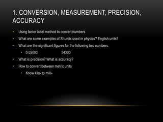 1. CONVERSION, MEASUREMENT, PRECISION,
ACCURACY
•   Using factor label method to convert numbers
•   What are some examples of SI units used in physics? English units?
•   What are the significant figures for the following two numbers:
     • 0.02003                   54300
•   What is precision? What is accuracy?
•   How to convert between metric units
     • Know kilo- to milli-
 