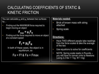 CALCULATING COEFFICIENTS OF STATIC &
     KINETIC FRICTION
You can calculate μs and μk between two surfaces       Materials needed:
by…
                                                       •   Brick of known mass with string
•   Finding out the MAXIMUM force required to              attached
    begin moving an object
                                                       •   Spring scale
                 Fmax = μsFN
•   Finding out the force required to move an object
    at a constant speed                                Directions:
                                                       •   Have TWO different people take readings
                  F f = μkFN                               from the force scales & take the average
                                                           of the two
     In both of these cases, the object is in
                  equilibrium, so                      •   Use equations to solve for coefficients
                                                       •   NOTE: Spring scale reads in Pounds –
           Fa = Ff & Fa = Fmax                             you will have to conver units to Newtons
                                                           (using 2.2 lbs = 1 kg, W = mg)
 