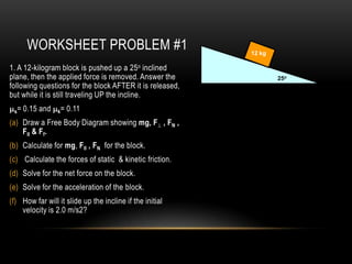 WORKSHEET PROBLEM #1                               12 kg

1. A 12-kilogram block is pushed up a 25o inclined
plane, then the applied force is removed. Answer the              25o
following questions for the block AFTER it is released,
but while it is still traveling UP the incline.
 s=   0.15 and   k=   0.11
(a) Draw a Free Body Diagram showing mg, F , FN ,
    FII & Ff.
(b) Calculate for mg, FII , FN for the block.
(c) Calculate the forces of static & kinetic friction.
(d) Solve for the net force on the block.
(e) Solve for the acceleration of the block.
(f) How far will it slide up the incline if the initial
    velocity is 2.0 m/s2?
 