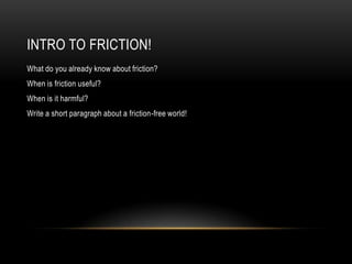 INTRO TO FRICTION!
What do you already know about friction?
When is friction useful?
When is it harmful?
Write a short paragraph about a friction-free world!
 