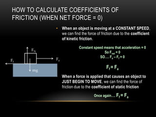 HOW TO CALCULATE COEFFICIENTS OF
FRICTION (WHEN NET FORCE = 0)
             • When an object is moving at a CONSTANT SPEED,
               we can find the force of friction due to the coefficient
               of kinetic friction.
                           Constant speed means that acceleration = 0
     FN
                                          So Fnet = 0
                                        SO…. Fa – Ff = 0
Ff           Fa

                                            Ff = Fa
      mg
             • When a force is applied that causes an object to
               JUST BEGIN TO MOVE, we can find the force of
               friction due to the coefficient of static friction
                                    Once again…. Ff = Fa
 