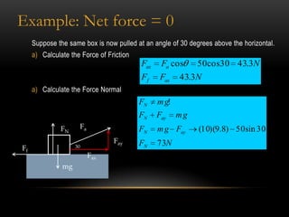 Example: Net force = 0
     Suppose the same box is now pulled at an angle of 30 degrees above the horizontal.
     a) Calculate the Force of Friction
                                          Fax    Fa cos     50cos30 43.3N
                                          Ff     Fax   43.3N
     a) Calculate the Force Normal
                                          FN    m g!
                                          FN    Fay    mg
               FN     Fa                  FN    m g Fay      (10)(9.8) 50 sin 30
                                 Fay      FN    73N
Ff                  30
                           Fax
               mg
 