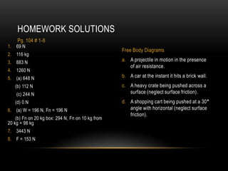 HOMEWORK SOLUTIONS
    Pg. 104 # 1-8
1. 69 N
                                                   Free Body Diagrams
2. 116 kg
3. 883 N                                           a. A projectile in motion in the presence
                                                      of air resistance.
4. 1260 N
5. (a) 648 N                                       b. A car at the instant it hits a brick wall.
   (b) 112 N                                       c. A heavy crate being pushed across a
    (c) 244 N                                         surface (neglect surface friction).
   (d) 0 N                                         d. A shopping cart being pushed at a 30°
6. (a) W = 196 N, Fn = 196 N                          angle with horizontal (neglect surface
                                                      friction).
    (b) Fn on 20 kg box: 294 N, Fn on 10 kg from
20 kg = 98 kg
7. 3443 N
8. F = 153 N
 