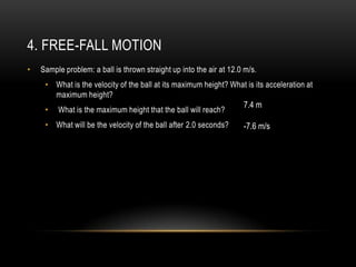 4. FREE-FALL MOTION
•   Sample problem: a ball is thrown straight up into the air at 12.0 m/s.
     • What is the velocity of the ball at its maximum height? What is its acceleration at
       maximum height?
                                                                     7.4 m
     •   What is the maximum height that the ball will reach?
     • What will be the velocity of the ball after 2.0 seconds?      -7.6 m/s
 
