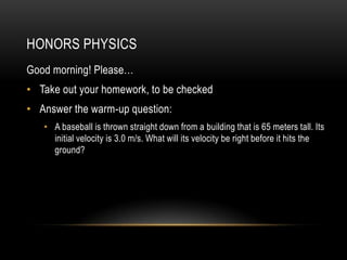 HONORS PHYSICS
Good morning! Please…
• Take out your homework, to be checked
• Answer the warm-up question:
   • A baseball is thrown straight down from a building that is 65 meters tall. Its
     initial velocity is 3.0 m/s. What will its velocity be right before it hits the
     ground?
 