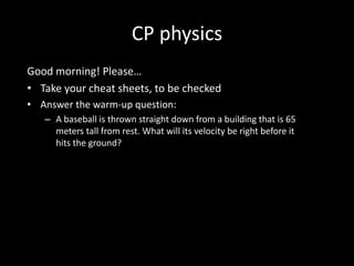 CP physics
Good morning! Please…
• Take your cheat sheets, to be checked
• Answer the warm-up question:
   – A baseball is thrown straight down from a building that is 65
     meters tall from rest. What will its velocity be right before it
     hits the ground?
 