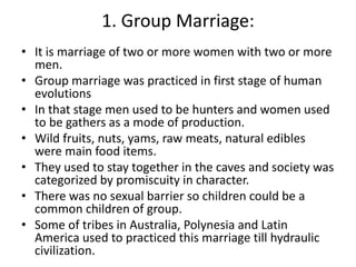 1. Group Marriage:
• It is marriage of two or more women with two or more
men.
• Group marriage was practiced in first sta...