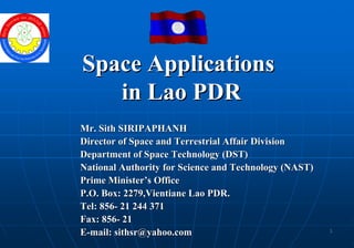 Space Applications
   in Lao PDR
Mr. Sith SIRIPAPHANH
Director of Space and Terrestrial Affair Division
Department of Space Technology (DST)
National Authority for Science and Technology (NAST)
Prime Minister’s Office
P.O. Box: 2279,Vientiane Lao PDR.
Tel: 856- 21 244 371
Fax: 856- 21
                                                       1
E-mail: sithsr@yahoo.com
 