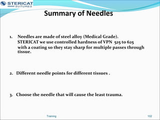Summary of Needles
1. Needles are made of steel alloy (Medical Grade).
STERICAT we use controlled hardness of VPN 525 to 625
with a coating so they stay sharp for multiple passes through
tissue.
2. Different needle points for different tissues .
3. Choose the needle that will cause the least trauma.
102Training
 