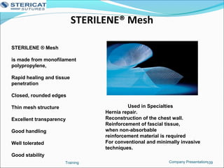STERILENE® Mesh
Training 109
STERILENE ® Mesh
is made from monofilament
polypropylene,
Rapid healing and tissue
penetration
Closed, rounded edges
Thin mesh structure
Excellent transparency
Good handling
Well tolerated
Good stability
Used in Specialties
Hernia repair.
Reconstruction of the chest wall.
Reinforcement of fascial tissue,
when non-absorbable
reinforcement material is required
For conventional and minimally invasive
techniques.
Company Presentation
 