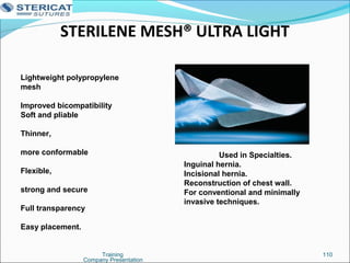 STERILENE MESH® ULTRA LIGHT
Training 110
Lightweight polypropylene
mesh
Improved bicompatibility
Soft and pliable
Thinner,
more conformable
Flexible,
strong and secure
Full transparency
Easy placement.
Used in Specialties.
Inguinal hernia.
Incisional hernia.
Reconstruction of chest wall.
For conventional and minimally
invasive techniques.
Company Presentation
 