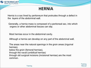 Training
Training
Manual
Hernia is a sac lined by peritoneum that protrudes through a defect in
the layers of the abdominal wall.
Generally, a hernia mass is composed of a peritoneal sac, into which
organs or other abdominal tissues can slip.
Most hernias occur in the abdominal cavity.
Although a hernia can develop on any part of the abdominal wall.
The areas near the natural openings in the groin areas (inguinal
hernias),
below the groin (femoral hernias),
through the naval (umbilical hernias)
through old surgical incisions (incisional hernias) are the most
common.
 